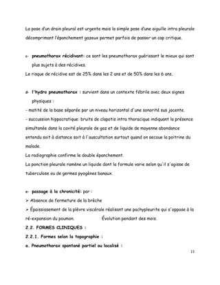 La pose d’un drain pleural est urgente mais la simple pose d’une aiguille intra pleurale

décomprimant l’épanchement gazeux permet parfois de passer un cap critique.



c- pneumothorax récidivant: ce sont les pneumothorax guérissant le mieux qui sont

   plus sujets à des récidives.

Le risque de récidive est de 25% dans les 2 ans et de 50% dans les 6 ans.



d- l'hydro pneumothorax : survient dans un contexte fébrile avec deux signes

   physiques :

- matité de la base séparée par un niveau horizontal d'une sonorité sus jacente.

- succussion hippocratique: bruits de clapotis intra thoracique indiquant la présence

simultanée dans la cavité pleurale de gaz et de liquide de moyenne abondance

entendu soit à distance soit à l'auscultation surtout quand on secoue la poitrine du

malade.

La radiographie confirme le double épanchement.

La ponction pleurale ramène un liquide dont la formule varie selon qu'il s'agisse de

tuberculose ou de germes pyogènes banaux.



e- passage à la chronicité: par :

 Absence de fermeture de la brèche

 Épaississement de la plèvre viscérale réalisant une pachypleurite qui s'oppose à la

ré-expansion du poumon.                Évolution pendant des mois.

2.2. FORMES CLINIQUES :

2.2.1. Formes selon la topographie :

a. Pneumothorax spontané partiel ou localisé :
                                                                                       11
 