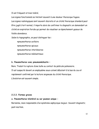 Il est fréquent et bien toléré.

Les signes fonctionnels se limitent souvent à une douleur thoracique fugace.

Les signes radiologiques sont souvent discrets et un cliché thoracique standard peut

être jugé à tort normal, il importe alors de confirmer le diagnostic en demandant un

cliché en expiration forcée qui permet de visualiser un épanchement gazeux de

faible abondance.

Selon la topographie, on peut distinguer les :

      •pneumothorax axillaire

      •pneumothorax apicaux

      •pneumothorax interlobaires

      •pneumothorax médiastinaux



b. Pneumothorax avec pneumomédiastin :

Rare. Traduit la rupture d’une bulle au contact du pédicule pulmonaire.

Il est suspecté devant un emphysème sous-cutané débutant à la bas du cou et

rapidement confirmé par la lecture soigneuse du cliché thoracique.

L’évolution est souvent simple.




2.2.2. Formes graves

a. Pneumothorax bilatéral ou sur poumon unique :

Rarissime, mais responsable d’un syndrome asphyxique majeur. Souvent diagnostic

post-mortem.


                                                                                  12
 