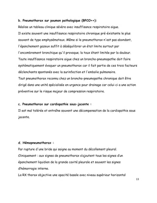 b. Pneumothorax sur poumon pathologique (BPCO++):

Réalise un tableau clinique sévère avec insuffisance respiratoire aigue.

Il existe souvent une insuffisance respiratoire chronique pré-éxistante le plus

souvent de type emphysémateux. Même si le pneumothorax n'est pas abondant,

l'épanchement gazeux suffit à déséquilibrer un état limite surtout par

l'encombrement bronchique qu'il provoque; la toux étant limitée par la douleur.

Toute insuffisance respiratoire aigue chez un broncho-pneumopathe doit faire

systématiquement évoquer un pneumothorax car il fait partie de ces trois facteurs

déclenchants spontanés avec la surinfection et l'embolie pulmonaire.

Tout pneumothorax reconnu chez un broncho-pneumopathe chronique doit être

dirigé dans une unité spécialisée en urgence pour drainage car celui-ci a une action

préventive sur le risque majeur de compression respiratoire.



c. Pneumothorax sur cardiopathie sous-jacente :

Il est mal tolérée et entraîne souvent une décompensation de la cardiopathie sous

jacente.




d. Hémopneumothorax :

Par rupture d'une bride qui saigne au moment du décollement pleural.

Cliniquement : aux signes de pneumothorax s’ajoutent tous les signes d’un

épanchement liquidien de la grande cavité pleurale et souvent les signes

d’hémorragie interne.

La RX thorax objective une opacité basale avec niveau supérieur horizontal
                                                                                       13
 
