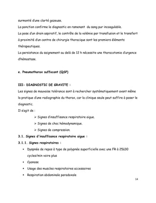 surmonté d’une clarté gazeuse.

La ponction confirme le diagnostic en ramenant du sang pur incoagulable.

La pose d’un drain aspiratif, le contrôle de la volémie par transfusion et le transfert

à proximité d’un centre de chirurgie thoracique sont les premiers éléments

thérapeutiques.

La persistance du saignement au delà de 12 h nécessite une thoracotomie d’urgence

d’hémostase.



e. Pneumothorax suffocant (QSP)



III- DIAGNOSTIC DE GRAVITE :

Les signes de mauvaise tolérance sont à rechercher systématiquement avant même

la pratique d’une radiographie du thorax, car la clinique seule peut suffire à poser le

diagnostic.

Il s’agit de :

               Signes d’insuffisance respiratoire aigue.

               Signes de choc hémodynamique.

               Signes de compression.

3.1. Signes d'insuffisance respiratoire aigue :

3.1.1. Signes respiratoires :

      Dyspnée de repos à type de polypnée superficielle avec une FR à 25à30

       cycles/min voire plus

      Cyanose

      Usage des muscles respiratoires accessoires

      Respiration abdominale paradoxale
                                                                                     14
 