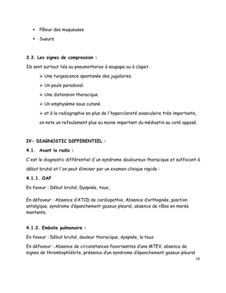    Pâleur des muqueuses

      Sueurs



3.3. Les signes de compression :

Ils sont surtout liés au pneumothorax à soupape ou à clapet.

        Une turgescence spontanée des jugulaires.

        Un pouls paradoxal.

        Une distension thoracique.

        Un emphysème sous cutané.

        et à la radiographie en plus de l'hyperclareté avasculaire très importante,

       on note un refoulement plus ou moins important du médiastin au coté opposé.



IV- DIAGNOSTIC DIFFERENTIEL :

4.1. Avant la radio :

C'est le diagnostic différentiel d'un syndrome douloureux thoracique et suffocant à

début brutal et l'on peut éliminer par un examen clinique rapide :

4.1.1. OAP

En faveur : Début brutal, Dyspnée, toux,

En défaveur : Absence d’ATCD de cardiopathie, Absence d’orthopnée, position
antalgique, syndrome d’épanchement gazeux pleural, absence de râles en marée
montante.


4.1.2. Embolie pulmonaire :

En faveur : Début brutal, douleur thoracique, dyspnée, la toux

En défaveur : Absence de circonstances favorisantes d’une MTEV, absence de
signes de thrombophlébite, présence d’un syndrome d’épanchement gazeux pleural
                                                                                   16
 