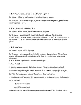 4.1.3. Pleurésies massives de constitution rapide :

En faveur : Début brutal, douleur thoracique, toux, dyspnée.

En défaveur : position antalgique, syndrome d’épanchement gazeux, ponction ne
ramène pas de liquide.


4.1.4. L’infarctus du myocarde :

En faveur : début brutal, douleur thoracique, dyspnée.

En défaveur : absence de FR cardiovasculaires, présence d’un syndrome
d’épanchement gazeux, absence d’anomalies évocatrices à l’ECG. Classiquement la
douleur de l’ IDM est rétro sternale avec une irradiation au membre supérieur
gauche.


4.1.5. L’asthme :

En faveur : début brutal, dyspnée.

En défaveur : absence de râles sibilants, présence d’un syndrome d’épanchement
gazeux, classiquement le dyspnée dans l’asthme est expiratoire, absence de
prodromes.
4.1.6. Autres : péricardite, dissection aortique….

4.2. A la radio :

 Les kystes aériens sont à éliminer devant: l'absence de moignon collabé,

l'existence de parenchyme autour du kyste et le contour polycyclique du kyste.

La TDM thoracique peut montrer l’existence d'autres kystes.

 Le diagnostic différentiel des pneumothorax localisés pose des problèmes plus

difficiles avec :

       - bulles d'emphysème.

       - cavités pulmonaires.

Dans tous les cas la mesure de l’angle de raccordement qui est obtus en cas de
                                                                                  17
 