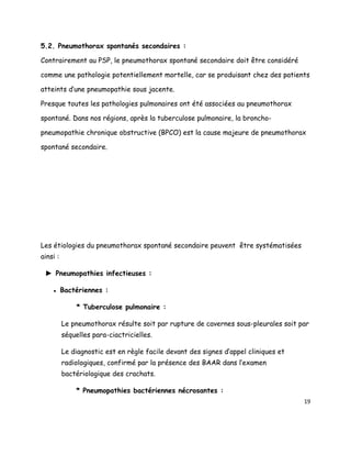 5.2. Pneumothorax spontanés secondaires :

Contrairement au PSP, le pneumothorax spontané secondaire doit être considéré

comme une pathologie potentiellement mortelle, car se produisant chez des patients

atteints d’une pneumopathie sous jacente.

Presque toutes les pathologies pulmonaires ont été associées au pneumothorax

spontané. Dans nos régions, après la tuberculose pulmonaire, la broncho-

pneumopathie chronique obstructive (BPCO) est la cause majeure de pneumothorax

spontané secondaire.




Les étiologies du pneumothorax spontané secondaire peuvent être systématisées
ainsi :

 ► Pneumopathies infectieuses :

    ● Bactériennes :

              * Tuberculose pulmonaire :

          Le pneumothorax résulte soit par rupture de cavernes sous-pleurales soit par
          séquelles para-ciactricielles.

          Le diagnostic est en règle facile devant des signes d’appel cliniques et
          radiologiques, confirmé par la présence des BAAR dans l’examen
          bactériologique des crachats.

              * Pneumopathies bactériennes nécrosantes :
                                                                                     19
 