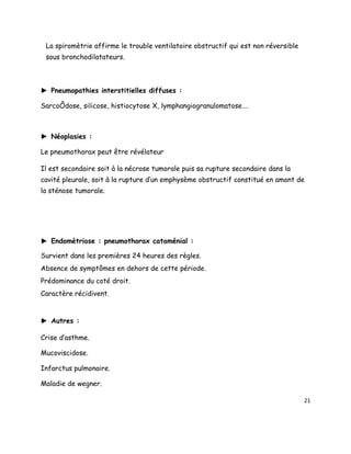 La spiromètrie affirme le trouble ventilatoire obstructif qui est non réversible
 sous bronchodilatateurs.



► Pneumopathies interstitielles diffuses :

Sarcoïdose, silicose, histiocytose X, lymphangiogranulomatose….



► Néoplasies :

Le pneumothorax peut être révélateur

Il est secondaire soit à la nécrose tumorale puis sa rupture secondaire dans la
cavité pleurale, soit à la rupture d’un emphysème obstructif constitué en amont de
la sténose tumorale.




► Endométriose : pneumothorax cataménial :

Survient dans les premières 24 heures des règles.
Absence de symptômes en dehors de cette période.
Prédominance du coté droit.
Caractère récidivent.


► Autres :

Crise d’asthme.

Mucoviscidose.

Infarctus pulmonaire.

Maladie de wegner.

                                                                                    21
 