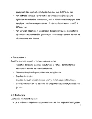 sous anesthésie locale et évite la récidive dans plus de 90% des cas.

      Par méthode chimique : L’instillation de tétracyclines provoque une

       agression inflammatoire (douloureuse) dont la réparation s’accompagne d’une

       symphyse ; on observe cependant une récidive après traitement dans 15 à

       20% des cas.

      Par abrasion mécanique : une abrasion des sommets ou une pleurectomie

       apicale faite sous anesthésie générale par thoracoscopie permet d’éviter les

       récidives dans 98% des cas.




 Thoracotomie :

Sous thoracotomie on peut effectuer plusieurs gestes :

   -   Résection de la zone anormale ou suture de la fistule : dans les formes

       récidivantes et dans les formes chroniques.

   -   Décortication pleurale pour enlever une pachypleurite.

   -   Exérèse des brides.

   -   Exérèse des dystrophies bulleuses (analyse histologique systématique).

   -   Biopsie pulmonaire en cas de doute sur une pathologie parenchymateuse sous-

       jacente.



6.3. Indications :

Le choix du traitement dépend :

   De la tolérance : importance du pneumothorax et état du poumon sous-jacent
                                                                                  24
 
