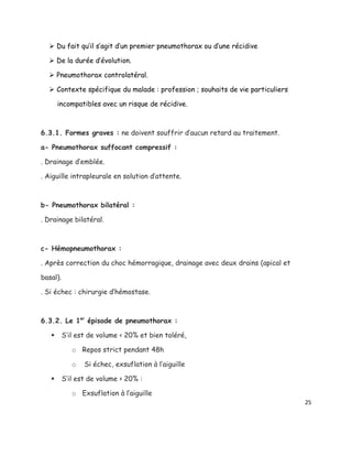  Du fait qu’il s’agit d’un premier pneumothorax ou d’une récidive

   De la durée d’évolution.

   Pneumothorax controlatéral.

   Contexte spécifique du malade : profession ; souhaits de vie particuliers

       incompatibles avec un risque de récidive.



6.3.1. Formes graves : ne doivent souffrir d’aucun retard au traitement.

a- Pneumothorax suffocant compressif :

. Drainage d’emblée.

. Aiguille intrapleurale en solution d’attente.



b- Pneumothorax bilatéral :

. Drainage bilatéral.



c- Hémopneumothorax :

. Après correction du choc hémorragique, drainage avec deux drains (apical et

basal).

. Si échec : chirurgie d’hémostase.



6.3.2. Le 1er épisode de pneumothorax :

         S’il est de volume < 20% et bien toléré,

             o Repos strict pendant 48h

             o   Si échec, exsuflation à l’aiguille

         S’il est de volume > 20% :

             o Exsuflation à l’aiguille
                                                                                25
 