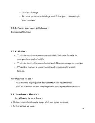 o Si echec, drainage

           o En cas de persistance du bullage au-delà de 4 jours, thoracoscopie

              pour symphyse



6.3.3. Poumon sous-jacent pathologique :

Drainage systématique




6.3.4. Récidive :

       1ère récidive touchant le poumon controlatéral : Indication formelle de

        symphyse chirurgicale d’emblée

       1ère récidive touchant le poumon homolatéral : Nouveau drainage ou symphyse

       2ème récidive touchant e poumon homolatéral : symphyse chirurgicale

        d’emblée.



NB : Dans tous les cas :

        Les mesures hygiéniques et médicamenteux sont recommandés.

        PEC de la maladie causale dans les pneumothorax spontanés secondaires.



6.4. Surveillance – Résultats :

       Les éléments de surveillance :

 Clinique : signes fonctionnels, signes généraux, signes physiques.

 Rx thorax tous les jours.
                                                                                  26
 