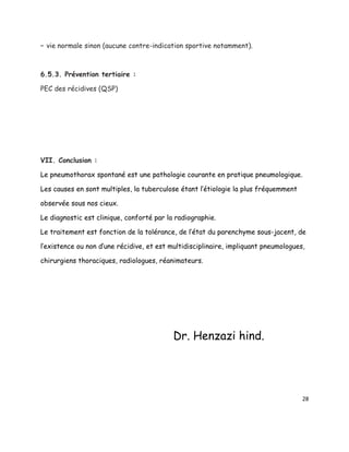 – vie normale sinon (aucune contre-indication sportive notamment).



6.5.3. Prévention tertiaire :

PEC des récidives (QSP)




VII. Conclusion :

Le pneumothorax spontané est une pathologie courante en pratique pneumologique.

Les causes en sont multiples, la tuberculose étant l’étiologie la plus fréquemment

observée sous nos cieux.

Le diagnostic est clinique, conforté par la radiographie.

Le traitement est fonction de la tolérance, de l’état du parenchyme sous-jacent, de

l’existence ou non d’une récidive, et est multidisciplinaire, impliquant pneumologues,

chirurgiens thoraciques, radiologues, réanimateurs.




                                           Dr. Henzazi hind.




                                                                                     28
 