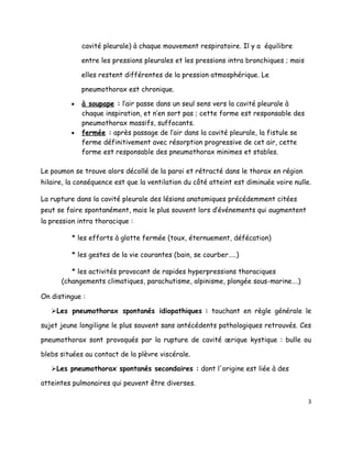 cavité pleurale) à chaque mouvement respiratoire. Il y a équilibre

             entre les pressions pleurales et les pressions intra bronchiques ; mais

             elles restent différentes de la pression atmosphérique. Le

             pneumothorax est chronique.

         •   à soupape : l’air passe dans un seul sens vers la cavité pleurale à
             chaque inspiration, et n’en sort pas ; cette forme est responsable des
             pneumothorax massifs, suffocants.
         •   fermée : après passage de l’air dans la cavité pleurale, la fistule se
             ferme définitivement avec résorption progressive de cet air, cette
             forme est responsable des pneumothorax minimes et stables.

Le poumon se trouve alors décollé de la paroi et rétracté dans le thorax en région
hilaire, la conséquence est que la ventilation du côté atteint est diminuée voire nulle.

La rupture dans la cavité pleurale des lésions anatomiques précédemment citées
peut se faire spontanément, mais le plus souvent lors d’événements qui augmentent
la pression intra thoracique :

          * les efforts à glotte fermée (toux, éternuement, défécation)

          * les gestes de la vie courantes (bain, se courber…..)

         * les activités provocant de rapides hyperpressions thoraciques
      (changements climatiques, parachutisme, alpinisme, plongée sous-marine….)

On distingue :

   Les pneumothorax spontanés idiopathiques : touchant en règle générale le

sujet jeune longiligne le plus souvent sans antécédents pathologiques retrouvés. Ces

pneumothorax sont provoqués par la rupture de cavité ærique kystique : bulle ou

blebs situées au contact de la plèvre viscérale.

   Les pneumothorax spontanés secondaires : dont l'origine est liée à des

atteintes pulmonaires qui peuvent être diverses.

                                                                                       3
 