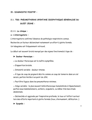 II- DIAGNOSTIC POSITIF :



2.1. TDD: PNEUMOTHORAX SPONTANE IDIOPATHIQUE GENERALISE DU

           SUJET JEUNE :



2.1.1. La clinique :

a- L’interrogatoire :

L’interrogatoire confirme l’absence de pathologie respiratoire connue.

Recherche un facteur déclenchant notamment un effort à glotte fermée.

Un tabagisme est fréquemment retrouvé.

Le début est souvent brutal marqué par des signes fonctionnels à type de :

   ► Douleur thoracique :

   ▪ La douleur thoracique est le maître symptôme.

   ▪ D’apparition brutale.

   ▪ Intensité variable : douleur intense.

   ▪ À type de coup de poignard décrite comme un coup de tonnerre dans un ciel
   serein, parfois limitée à un point de côté.

   ▪ Peut être fugace dans les pneumothorax minimes.

   ▪ Siège variable : le plus souvent latérothoracique homolatérale à l’épanchement,
   parfois sous mammelonnaire, axillaire, scapulaire, ou même très bas située
   abdominale.

   ▪ Déclenchée et aggravée par l’inspiration profonde, la toux et l’effort surtout
   lors des efforts importants à glotte fermée (toux, éternuement, défécation…)

   ► Dyspnée :
                                                                                      4
 