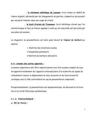 .. le tintement métallique de Laennec: bruit unique ou répété de

timbre argenté, déclenché par les changements de position, comparé au son produit

par une perle tombant dans une coupe de cristal .

              .. le bruit d'airain de Trousseau: bruit métallique vibrant que l'on

entend lorsque la face du thorax opposée à celle qui est auscultée est percutée par

une pièce de monnaie.



Le diagnostic du pneumothorax est alors posé devant le trépied de Gaillard qui

associe:

                   Abolition des vibrations vocales.

                 Tympanisme pulmonaire.

                 Abolition du murmure vésiculaire.



b-3- examen des autres appareils :

L’examen respiratoire doit être impérativement suivi d’un examen complet de tous

les appareils notamment de l'appareil cardiovasculaire à la recherche de signes de

refoulement à savoir le déplacement du choc de pointe et de l’aire de matité

cardiaque vers le côté controlatéral en cas de pneumothorax compressif.



Exceptionnellement, le pneumothorax est asymptomatique, de découverte fortuite

lors d'un cliché thoracique systématique.



2.1.2- PARACLINIQUE :

a- RX du thorax :


                                                                                     7
 