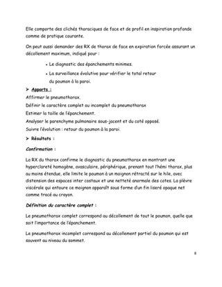 Elle comporte des clichés thoraciques de face et de profil en inspiration profonde
comme de pratique courante.

On peut aussi demander des RX de thorax de face en expiration forcée assurant un
décollement maximum, indiqué pour :

          ● Le diagnostic des épanchements minimes.

          ● La surveillance évolutive pour vérifier le total retour
            du poumon à la paroi.
 Apports :
Affirmer le pneumothorax.
Définir le caractère complet ou incomplet du pneumothorax
Estimer la taille de l’épanchement.
Analyser le parenchyme pulmonaire sous-jacent et du coté opposé.
Suivre l’évolution : retour du poumon à la paroi.

 Résultats :

Confirmation :

La RX du thorax confirme le diagnostic du pneumothorax en montrant une
hyperclareté homogène, avasculaire, périphérique, prenant tout l’hémi thorax, plus
au moins étendue, elle limite le poumon à un moignon rétracté sur le hile, avec
distension des espaces inter costaux et une netteté anormale des cotes. La plèvre
viscérale qui entoure ce moignon apparaît sous forme d’un fin liseré opaque net
comme tracé au crayon.

Définition du caractère complet :

Le pneumothorax complet correspond au décollement de tout le poumon, quelle que
soit l’importance de l’épanchement.

Le pneumothorax incomplet correspond au décollement partiel du poumon qui est
souvent au niveau du sommet.

                                                                                     8
 