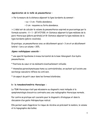 Appréciation de la taille du pneumothorax :

 Par la mesure de la distance séparant la ligne bordante du sommet :

                < ou = 3 cm : Faible abondance.
                > 3 cm : moyenne ou forte abondance.

 L’idéal est de calculer le volume du pneumothorax exprimé en pourcentage par la
formule suivante : V = 1 – (B3/A3)*100. A= Distance séparant la ligne médiane de la
paroi thoracique (plèvre pariétale) et B= Distance séparant la ligne médiane de la
ligne bordante (plèvre viscérale).

En pratique, un pneumothorax avec un décollement apical < 3 cm et un décollement
latéral < 1cm a un volume < 20%.

Signes radiologiques associés :

* une opacité liquidienne à niveau horizontal de la base témoignant d’un hydro
pneumothorax.

* Positions du cœur et du médiastin éventuellement refoulés.

* Anomalies parenchymateuses homo ou controlatérales, en sachant qu’il existe une
surcharge vasculaire réflexe du coté sain.

* Un aspect de petit cœur dans les formes bilatérales.



b- la tomodensitométrie thoracique :

La TDM thoracique n’est pas nécessaire au diagnostic mais indiquée si la
symptomatologie évocatrice contraste avec une radiographie thoracique normale.

Par contre sa pratique est courante pour le diagnostic étiologique et dans la
discussion d’un geste thérapeutique radical.

Elle permet aussi d’apprécier le risque de récidive en précisant le nombre, le volume
et la topographie des bulles.

                                                                                      9
 