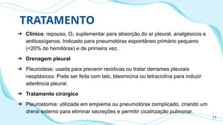 TRATAMENTO
➔ Clínico: repouso, O suplementar para absorção do ar pleural, analgésicos e
₂
antitussígenos. Indicado para pneumotórax espontâneo primário pequeno
(<20% do hemitórax) e de primeira vez.
➔ Drenagem pleural
➔ Pleurodese: usada para prevenir recidivas ou tratar derrames pleurais
neoplásicos. Pode ser feita com talc, bleomicina ou tetraciclina para induzir
aderência pleural.
➔ Tratamento cirúrgico
➔ Pleurostomia: utilizada em empiema ou pneumotórax complicado, criando um
dreno externo para eliminar secreções e permitir cicatrização pulmonar.
11
 