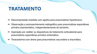 TRATAMENTO
➔ Descompressão imediata com agulha para pneumotórax hipertensivo.
➔ Observação e acompanhamento radiográfico para pneumotórax espontâneo
primário assintomático, independentemente do tamanho.
➔ Aspiração por catéter ou dispositivos de tratamento ambulatorial para
pneumotórax espontâneo primário sintomático.
➔ Toracostomia com dreno para pneumotórax secundário e traumático.
12
 