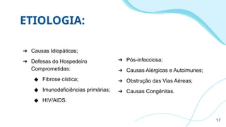 ETIOLOGIA:
➔ Causas Idiopáticas;
➔ Defesas do Hospedeiro
Comprometidas:
◆ Fibrose cística;
◆ Imunodeficiências primárias;
◆ HIV/AIDS.
➔ Pós-infecciosa;
➔ Causas Alérgicas e Autoimunes;
➔ Obstrução das Vias Aéreas;
➔ Causas Congênitas.
17
 