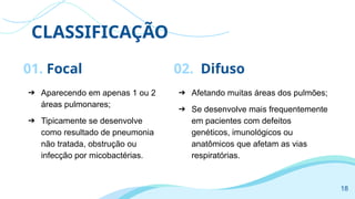 CLASSIFICAÇÃO
01. Focal
➔ Aparecendo em apenas 1 ou 2
áreas pulmonares;
➔ Tipicamente se desenvolve
como resultado de pneumonia
não tratada, obstrução ou
infecção por micobactérias.
➔ Afetando muitas áreas dos pulmões;
➔ Se desenvolve mais frequentemente
em pacientes com defeitos
genéticos, imunológicos ou
anatômicos que afetam as vias
respiratórias.
02. Difuso
18
 