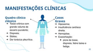 MANIFESTAÇÕES CLÍNICAS
Quadro clínico
clássico
➔ Tosse crônica com
grande volume de
escarro purulento;
➔ Dispneia;
➔ Sibilos;
➔ Dor torácica pleurítica.
➔ Hipoxemia;
➔ Insuficiência cardíaca
direita;
➔ Hemoptise.
➔ Exacerbação:
◆ piora da tosse,
dispneia, febre baixa e
fadiga.
Casos
Graves
22
 