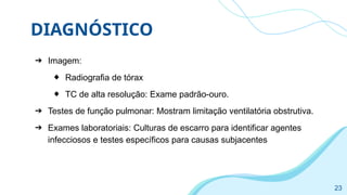 DIAGNÓSTICO
➔ Imagem:
◆ Radiografia de tórax
◆ TC de alta resolução: Exame padrão-ouro.
➔ Testes de função pulmonar: Mostram limitação ventilatória obstrutiva.
➔ Exames laboratoriais: Culturas de escarro para identificar agentes
infecciosos e testes específicos para causas subjacentes
23
 