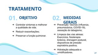 TRATAMENTO
OBJETIVO
➔ Controlar sintomas e melhorar
a qualidade de vida;
➔ Reduzir exacerbações;
➔ Preservar a função pulmonar.
MEDIDAS
GERAIS
➔ Prevenção: Vacinas (influenza,
pneumocócica, COVID-19),
cessação do tabagismo;
➔ Limpeza das vias aéreas:
Exercícios, fisioterapia
torácica, drenagem postural,
dispositivos de pressão
expiratória positiva;
➔ Hidratação adequada e
umidificadores.
01. 02.
27
 