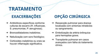TRATAMENTO
OPÇÃO CIRÚRGICA
➔ Ressecção pulmonar para doença
localizada com sintomas intratáveis
ou sangramento;
➔ Embolização da artéria brônquica
para hemoptise grave;
➔ Transplante pulmonar em casos
avançados com falha do tratamento
clínico.
EXACERBAÇÕES
➔ Antibióticos específicos conforme
culturas de escarro (H. influenzae,
S. pneumoniae, P. aeruginosa);
➔ Broncodilatadores inalatórios;
➔ Nebulização com soro fisiológico;
➔ Corticoides inalatórios ou orais se
houver inflamação significativa.
29
 
