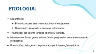 ETIOLOGIA:
➔ Espontâneo:
◆ Primário: ocorre sem doença pulmonar subjacente.
◆ Secundário: associado a doenças pulmonares,
➔ Traumático: por trauma torácico aberto ou fechado.
➔ Hipertensivo: forma grave, com acúmulo progressivo de ar e compressão
mediastinal.
➔ Pneumotórax iatrogênico: é provocado por intervenções médicas.
4
 
