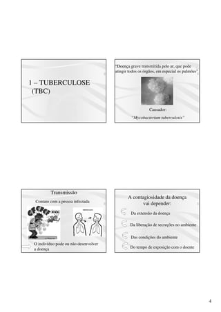 4
1 – TUBERCULOSE
(TBC)
“Doença grave transmitida pelo ar, que pode
atingir todos os órgãos, em especial os pulmões”
“Mycobacterium tuberculosis”
Causador:
Transmissão
Contato com a pessoa infectada
O indivíduo pode ou não desenvolver
a doença
A contagiosidade da doença
vai depender:
Da extensão da doença
Da liberação de secreções no ambiente
Das condições do ambiente
Do tempo de exposição com o doente
 