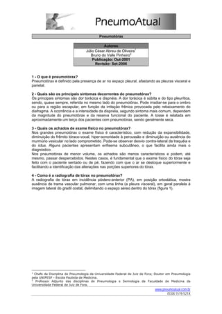 Pneumotórax

                                            Autores
                                 Júlio César Abreu de Oliveira1
                                    Bruno do Valle Pinheiro2
                                     Publicação: Out-2001
                                       Revisão: Set-2006


1 - O que é pneumotórax?
Pneumotórax é definido pela presença de ar no espaço pleural, afastando as pleuras visceral e
parietal.

2 - Quais são os principais sintomas decorrentes do pneumotórax?
Os principais sintomas são dor torácica e dispnéia. A dor torácica é súbita e do tipo pleurítica,
sendo, quase sempre, referida no mesmo lado do pneumotórax. Pode irradiar-se para o ombro
ou para a região escapular, em função da irritação frênica provocada pelo rebaixamento do
diafragma. A ocorrência e a intensidade da dispnéia, segundo sintoma mais comum, dependem
da magnitude do pneumotórax e da reserva funcional do paciente. A tosse é relatada em
aproximadamente um terço dos pacientes com pneumotórax, sendo geralmente seca.

3 - Quais os achados de exame físico no pneumotórax?
Nos grandes pneumotórax o exame físico é característico, com redução da expansibilidade,
diminuição do frêmito tóraco-vocal, hiper-sonoridade à percussão e diminuição ou ausência do
murmúrio vesicular no lado comprometido. Pode-se observar desvio contra-lateral da traquéia e
do ictus. Alguns pacientes apresentam enfisema subcutâneo, o que facilita ainda mais o
diagnóstico.
Nos pneumotórax de menor volume, os achados são menos característicos e podem, até
mesmo, passar despercebidos. Nestes casos, é fundamental que o exame físico do tórax seja
feito com o paciente sentado ou de pé, fazendo com que o ar se desloque superiormente e
facilitando a identificação das alterações nas porções superiores do tórax.

4 - Como é a radiografia de tórax no pneumotórax?
A radiografia de tórax em incidência póstero-anterior (PA), em posição ortostática, mostra
ausência de trama vascular pulmonar, com uma linha (a pleura visceral), em geral paralela à
imagem lateral do gradil costal, delimitando o espaço aéreo dentro do tórax (figura 1).




1
  Chefe da Disciplina de Pneumologia da Universidade Federal de Juiz de Fora; Doutor em Pneumologia
pela UNIFESP - Escola Paulista de Medicina.
2
   Professor Adjunto das disciplinas de Pneumologia e Semiologia da Faculdade de Medicina da
Universidade Federal de Juiz de Fora.
                                                                            www.pneumoatual.com.br
                                                                                   ISSN 1519-521X
 