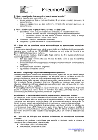 8 - Qual a classificação do pneumotórax quanto ao seu tamanho?
Atualmente classifica-se o pneumotórax em:
    • grande: espaço de dois ou mais centímetros (>2 cm) entre a margem pulmonar e a
        parede torácica,
    • pequeno: espaço menor que dois centímetros (<2 cm) entre a margem pulmonar e a
        parede torácica.

9 - Qual a classificação do pneumotórax, quanto à sua etiologia?
    • Espontâneo: ocorre na ausência de trauma torácico ou de procedimento médico
            o Primário: acomete indivíduo sem doença pulmonar clinicamente aparente
            o Secundário: quando há uma doença pulmonar associada, sendo a doença
                pulmonar obstrutiva crônica a mais comum.
    • Traumático – devido a trauma direto ou indireto
    • Iatrogênico – quando resultante de procedimento médico

10 - Quais são os principais dados epidemiológicos do pneumotórax espontâneo
primário?
O pneumotórax espontâneo primário não é uma condição rara. No Reino Unido, por exemplo,
estima-se uma incidência de 16,7/100.000 habitantes por ano entre os homens e de
5,8/100.000 habitantes entre as mulheres.
Além do predomínio masculino (a proporção chega a ser de 5 a 8:1), outras características
epidemiológicas são descritas:
    • 85% dos casos ocorrem antes dos 40 anos de idade, sendo o pico de ocorrência
        próximo aos 20 anos;
    • é mais comum em fumantes (o risco aumenta proporcionalmente com a intensidade do
        tabagismo);
    • é mais comum em indivíduos longilíneos;
    • alguns casos têm caráter familiar.

11 - Qual a fisiopatologia do pneumotórax espontâneo primário?
Embora por definição o pneumotórax espontâneo primário seja aquele em que não há doença
pulmonar subjacente clinicamente manifesta, ele resulta de rupturas de bolhas subpleurais,
também chamadas de blebs, que estão geralmente localizadas nos ápices pulmonares.
A etiologia destas blebs não está totalmente esclarecida, mas certamente o tabagismo é um
fator importante. Talvez o tabagismo determine inflamação nas pequenas vias aéreas, com
influxo de células inflamatórias e redução de seus calibres; com isso, o ar que entra tem maior
dificuldade de sair e forma-se a bleb.
A localização predominante nos ápices provavelmente se dá pelo maior gradiente de pressão
pleural aí existente, que é ainda maior nos indivíduos mais altos, justificando, assim, a maior
ocorrência do pneumotórax espontâneo primário em longilíneos.

12 - Quais são as particularidades clínicas do pneumotórax espontâneo primário?
Na maioria das vezes o pneumotórax espontâneo primário ocorre com o paciente em repouso.
Como não há doença pulmonar subjacente clinicamente manifesta, a dispnéia ocorre somente
nos casos mais volumosos, podendo chegar até ao comprometimento da oxigenação. Os
demais sintomas e sinais são os habitualmente encontrados na presença de pneumotórax.
Uma característica clínica importante do pneumotórax espontâneo primário é a alta taxa de
recorrência, que chega a 54% nos primeiros quatro anos. A partir de um segundo episódio, a
taxa de recorrência aumenta ainda mais, para 60% a 80%. Os fatores de risco isoladamente
associados à recorrência são: persistência do tabagismo, altura em homens e idade acima de
60 anos.

13 - Quais são os princípios que norteiam o tratamento do pneumotórax espontâneo
primário?
O tratamento de qualquer pneumotórax visa esvaziar o conteúdo aéreo e prevenir a
recorrência. As modalidades de tratamento são:
    • clínico: observação e oxigenoterapia,
    • toracocentese com aspiração do ar,
                                                                         www.pneumoatual.com.br
                                                                                ISSN 1519-521X
 