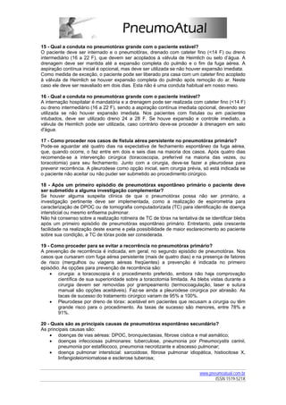 15 - Qual a conduta no pneumotórax grande com o paciente estável?
O paciente deve ser internado e o pneumotórax, drenado com cateter fino (<14 F) ou dreno
intermediário (16 a 22 F), que devem ser acoplados à válvula de Heimlich ou selo d’água. A
drenagem deve ser mantida até a expansão completa do pulmão e o fim da fuga aérea. A
aspiração contínua inicial é opcional, mas deve ser utilizada se não houver expansão imediata.
Como medida de exceção, o paciente pode ser liberado pra casa com um cateter fino acoplado
à válvula de Heimlich se houver expansão completa do pulmão após remoção do ar. Neste
caso ele deve ser reavaliado em dois dias. Esta não é uma conduta habitual em nosso meio.

16 - Qual a conduta no pneumotórax grande com o paciente instável?
A internação hospitalar é mandatória e a drenagem pode ser realizada com cateter fino (<14 F)
ou dreno intermediário (16 a 22 F), sendo a aspiração contínua imediata opcional, devendo ser
utilizada se não houver expansão imediata. Nos pacientes com fístulas ou em pacientes
intubados, deve ser utilizado dreno 24 a 28 F. Se houve expansão e controle imediato, a
válvula de Heimlich pode ser utilizada, caso contrário deve-se proceder à drenagem em selo
d'água.

17 - Como proceder nos casos de fístula aérea persistente no pneumotórax primário?
Pode-se aguardar até quatro dias na expectativa de fechamento espontâneo da fuga aérea,
que, quando ocorre, o faz entre em dois e seis dias na maioria dos casos. Após quatro dias
recomenda-se a intervenção cirúrgica (toracoscopia, preferível na maioria das vezes, ou
toracotomia) para seu fechamento. Junto com a cirurgia, deve-se fazer a pleurodese para
prevenir recorrência. A pleurodese como opção inicial, sem cirurgia prévia, só está indicada se
o paciente não aceitar ou não puder ser submetido ao procedimento cirúrgico.

18 - Após um primeiro episódio de pneumotórax espontâneo primário o paciente deve
ser submetido a alguma investigação complementar?
Se houver alguma suspeita clínica de que o pneumotórax possa não ser primário, a
investigação pertinente deve ser implementada, como a realização de espirometria para
caracterização de DPOC ou de tomografia computadorizada (TC) para identificação de doença
intersticial ou mesmo enfisema pulmonar.
Não há consenso sobre a realização rotineira de TC de tórax na tentativa de se identificar blebs
após um primeiro episódio de pneumotórax espontâneo primário. Entretanto, pela crescente
facilidade na realização deste exame e pela possibilidade de maior esclarecimento ao paciente
sobre sua condição, a TC de tórax pode ser considerada.

19 - Como proceder para se evitar a recorrência no pneumotórax primário?
A prevenção de recorrência é indicada, em geral, no segundo episódio de pneumotórax. Nos
casos que cursaram com fuga aérea persistente (mais de quatro dias) e na presença de fatores
de risco (mergulhos ou viagens aéreas freqüentes) a prevenção é indicada no primeiro
episódio. As opções para prevenção de recorrência são:
    • cirurgia: a toracoscopia é o procedimento preferido, embora não haja comprovação
        científica de sua superioridade sobre a toracotomia limitada. As blebs vistas durante a
        cirurgia devem ser removidas por grampeamento (termocoagulação, laser e sutura
        manual são opções aceitáveis). Faz-se ainda a pleurodese cirúrgica por abrasão. As
        tacas de sucesso do tratamento cirúrgico variam de 95% a 100%.
    • Pleurodese por dreno de tórax: aceitável em pacientes que recusam a cirurgia ou têm
        grande risco para o procedimento. As taxas de sucesso são menores, entre 78% e
        91%.

20 - Quais são as principais causas de pneumotórax espontâneo secundário?
As principais causas são:
    • doenças de vias aéreas: DPOC, bronquiectasias, fibrose cística e mal asmático;
    • doenças infecciosas pulmonares: tuberculose, pneumonia por Pneumocystis carinii,
        pneumonia por estafilococo, pneumonia necrotizante e abscesso pulmonar;
    • doença pulmonar intersticial: sarcoidose, fibrose pulmonar idiopática, histiocitose X,
        linfangioleiomiomatose e esclerose tuberosa;


                                                                          www.pneumoatual.com.br
                                                                                 ISSN 1519-521X
 