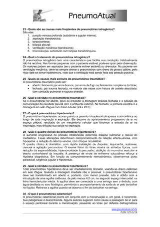 23 - Quais são as causas mais freqüentes de pneumotórax iatrogênico?
São elas:
    1. punção venosa profunda (subclávia e jugular interna);
    2. aspiração transtorácica;
    3. toracocentese;
    4. biópsia pleural;
    5. ventilação mecânica (barotrauma);
    6. broncoscopia, sobretudo com biópsia transbrônquica.

24 - Qual o tratamento do pneumotórax iatrogênico?
O pneumotórax iatrogênico tem uma característica que facilita sua condução: habitualmente
não há recidiva. Nas formas pequenas com o paciente estável, pode-se optar pela observação.
Os maiores podem ser aspirados (se o paciente estiver estável) ou drenados. No paciente em
ventilação mecânica, deve-se sempre drenar o pneumotórax com dreno de grosso calibre, pelo
risco dele se tornar hipertensivo, visto que a ventilação está sendo feita sob pressão positiva.

25 - Quais as causas mais comuns do pneumotórax traumático?
O pneumotórax traumático pode ser:
    • aberto: ferimento por arma branca, por arma de fogo ou ferimentos complexos do tórax;
    • fechado: por trauma fechado, na maioria das vezes com fratura de costela associada,
       com contusão pulmonar e ruptura alveolar.

26 - Qual a conduta no pneumotórax traumático?
Se o pneumotórax for aberto, deve-se proceder a drenagem torácica fechada e a oclusão da
comunicação da cavidade pleural com o ambiente externo. No fechado, a primeira escolha é a
drenagem em selo d'água com dreno tubular (24 a 28 F).

27 - O que é pneumotórax hipertensivo?
O pneumotórax hipertensivo ocorre quando a pressão intrapleural ultrapassa a atmosférica ao
longo de toda inspiração e expiração. Ele decorre do aprisionamento progressivo de ar no
espaço pleural, resultado de um mecanismo valvular que favorece a entrada de ar na
inspiração, mas dificulta sua saída na expiração.

28 - Qual o quadro clínico do pneumotórax hipertensivo?
O aumento progressivo da pressão intratorácica determina colapso pulmonar e desvio do
mediastino. Essas alterações determinam comprometimento da relação artério-venosa, com
hipoxemia, e redução do retorno venoso, com choque circulatório.
O quadro clínico é dramático, com rápida instalação de dispnéia, taquicardia, sudorese,
cianose e agitação psicomotora. O exame físico do tórax mostra os achados típicos, com
redução da expansibilidade, hipersonoridade à percussão, abolição do murmúrio vesicular e
desvio contra-lateral da traquéia. A presença de sinais de enfisema subcutâneo reforça a
hipótese diagnóstica. Em função do comprometimento hemodinâmico, observam-se pulso
paradoxal, turgência jugular e hipotensão.

29 - Qual a conduta no pneumotórax hipertensivo?
Todo pneumotórax hipertensivo deve ser imediatamente drenado, usando-se dreno calibroso
em selo d'água. Quando a drenagem imediata não é possível, o pneumotórax hipertensivo
deve ser transformado em aberto e, portanto, com menor pressão. Isto é obtido com a
introdução de uma agulha calibrosa, de pelo menos 4,5 cm, no segundo espaço intercostal, na
linha hemiclavicular média. A agulha deve ser conectada a uma seringa sem o êmbolo, com
água destilada ou soro fisiológico, permitindo o acompanhamento da saída do ar pelo borbulhar
no líquido. Retira-se a agulha quando se observa o fim do borbulhar na seringa.

30 - O que é pneumotórax catamenial?
O pneumotórax catamenial ocorre em conjunto com a menstruação e, em geral, é recorrente.
Sua patogênese é desconhecida. Alguns autores sugerem como causa a passagem de ar para
o espaço peritoneal durante a menstruação, passando ao tórax por defeitos diafragmáticos

                                                                          www.pneumoatual.com.br
                                                                                 ISSN 1519-521X
 