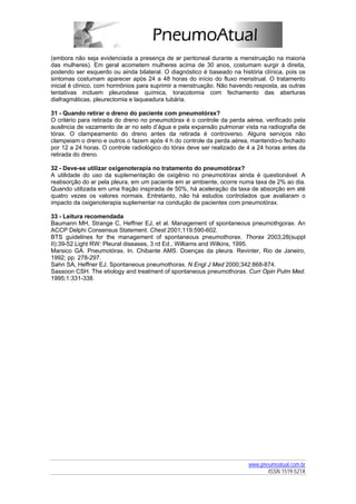 (embora não seja evidenciada a presença de ar peritoneal durante a menstruação na maioria
das mulheres). Em geral acometem mulheres acima de 30 anos, costumam surgir à direita,
podendo ser esquerdo ou ainda bilateral. O diagnóstico é baseado na história clínica, pois os
sintomas costumam aparecer após 24 a 48 horas do início do fluxo menstrual. O tratamento
inicial é clínico, com hormônios para suprimir a menstruação. Não havendo resposta, as outras
tentativas incluem pleurodese química, toracotomia com fechamento das aberturas
diafragmáticas, pleurectomia e laqueadura tubária.

31 - Quando retirar o dreno do paciente com pneumotórax?
O critério para retirada do dreno no pneumotórax é o controle da perda aérea, verificado pela
ausência de vazamento de ar no selo d’água e pela expansão pulmonar vista na radiografia de
tórax. O clampeamento do dreno antes da retirada é controverso. Alguns serviços não
clampeiam o dreno e outros o fazem após 4 h do controle da perda aérea, mantendo-o fechado
por 12 a 24 horas. O controle radiológico do tórax deve ser realizado de 4 a 24 horas antes da
retirada do dreno.

32 - Deve-se utilizar oxigenoterapia no tratamento do pneumotórax?
A utilidade do uso da suplementação de oxigênio no pneumotórax ainda é questionável. A
reabsorção do ar pela pleura, em um paciente em ar ambiente, ocorre numa taxa de 2% ao dia.
Quando utilizada em uma fração inspirada de 50%, há aceleração da taxa de absorção em até
quatro vezes os valores normais. Entretanto, não há estudos controlados que avaliaram o
impacto da oxigenoterapia suplementar na condução de pacientes com pneumotórax.

33 - Leitura recomendada
Baumann MH, Strange C, Heffner EJ, et al. Management of spontaneous pneumothgorax. An
ACCP Delphi Consensus Statement. Chest 2001;119:590-602.
BTS guidelines for the management of spontaneous pneumothorax. Thorax 2003;28(suppl
II):39-52.Light RW: Pleural diseases, 3 rd Ed., Williams and Wilkins, 1995.
Marsico GA. Pneumotórax. In. Chibante AMS. Doenças da pleura. Revinter, Rio de Janeiro,
1992; pp. 278-297.
Sahn SA, Heffner EJ. Spontaneous pneumothorax. N Engl J Med 2000;342:868-874.
Sassoon CSH. The etiology and treatment of spontaneous pneumothorax. Curr Opin Pulm Med.
1995;1:331-338.




                                                                         www.pneumoatual.com.br
                                                                                ISSN 1519-521X
 