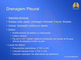 Drenagem Pleural
• Aspectos técnicos:
• Subtipo mais usado: Drenagem Fechada Tubular Simples
• Outras: Aspiração contínua e aberta
• Dreno:
• Multifenestrado de plástico ou siliconizado
• Calibre variável
• Pig tail (9-12F): cateter maleável introduzido com auxílio de fio-guia
através de pequena incisão na pele
• Local do dreno:
• Pneumotórax espontâneo: 2º EIC x LHC
• Coleções líquidas livres: 5º EIC x LAA
• Coleções septadas? Ver alternativas de tratamento.
 