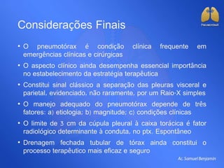 Considerações Finais
• O pneumotórax é condição clínica frequente em
emergências clínicas e cirúrgicas
• O aspecto clínico ainda desempenha essencial importância
no estabelecimento da estratégia terapêutica
• Constitui sinal clássico a separação das pleuras visceral e
parietal, evidenciado, não raramente, por um Raio-X simples
• O manejo adequado do pneumotórax depende de três
fatores: a) etiologia; b) magnitude; c) condições clínicas
• O limite de 3 cm da cúpula pleural à caixa torácica é fator
radiológico determinante à conduta, no ptx. Espontâneo
• Drenagem fechada tubular de tórax ainda constitui o
processo terapêutico mais eficaz e seguro
 