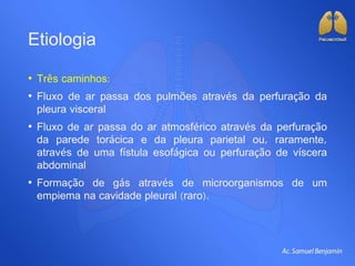 Etiologia
• Três caminhos:
• Fluxo de ar passa dos pulmões através da perfuração da
pleura visceral
• Fluxo de ar passa do ar atmosférico através da perfuração
da parede torácica e da pleura parietal ou, raramente,
através de uma fístula esofágica ou perfuração de víscera
abdominal
• Formação de gás através de microorganismos de um
empiema na cavidade pleural (raro).
 