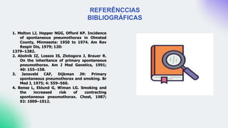 REFERÊNCCIAS
BIBLIOGRÁFICAS
1. Melton LJ, Hepper NGG, Offord KP. Incidence
of spontaneous pneumothorax in Olmsted
County, Minnesota: 1950 to 1974. Am Rev
Respir Dis, 1979; 120:
1379–1382.
2. Abolnik IZ, Lossos IS, Zlotogora J, Brauer R.
On the inheritance of primary spontaneous
pneumothorax. Am J Med Genetics, 1991;
40: 155–158.
3. Jansveld CAF, Dijkman JH: Primary
spontaneous pneumothorax and smoking. Br
Med J, 1975; 4: 559–560.
4. Bense L, Eklund G, Wiman LG. Smoking and
the increased risk of contracting
spontaneous pneumothorax. Chest, 1987;
92: 1009–1012.
 