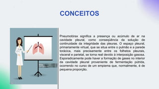 CONCEITOS
Pneumotórax significa a presença ou acúmulo de ar na
cavidade pleural, como conseqüência da solução de
continuidade da integridade das pleuras. O espaço pleural,
primariamente virtual, que se situa entre o pulmão e a parede
torácica, mais precisamente entre os folhetos pleurais,
visceral e parietal, se torna real devido à interposição gasosa.
Esporadicamente pode haver a formação de gases no interior
da cavidade pleural proveniente de fermentação pútrida,
ocorrendo no curso de um empiema que, normalmente, é de
pequena proporção.
 