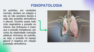 Os pulmões, em condições
normais, tendem ao colapso e
isto só não acontece devido à
ação das pressões atmosférica
e pleural. Durante quase todo
ciclo respiratório a pressão no
interior dos brônquios é maior
que a pressão intrapleural, por
conta da elasticidade (retração
elástica) intrínseca do pulmão,
ou seja, a pressão no espaço
pleural é negativa em relação
à pressão atmosférica.
FISIOPATOLOGIA
 