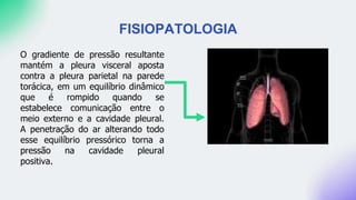 FISIOPATOLOGIA
O gradiente de pressão resultante
mantém a pleura visceral aposta
contra a pleura parietal na parede
torácica, em um equilíbrio dinâmico
que é rompido quando se
estabelece comunicação entre o
meio externo e a cavidade pleural.
A penetração do ar alterando todo
esse equilíbrio pressórico torna a
pressão na cavidade pleural
positiva.
 