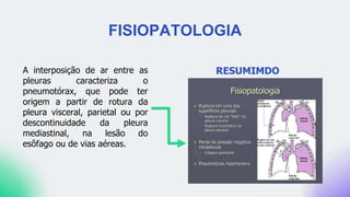 FISIOPATOLOGIA
RESUMIMDO
A interposição de ar entre as
pleuras caracteriza o
pneumotórax, que pode ter
origem a partir de rotura da
pleura visceral, parietal ou por
descontinuidade da pleura
mediastinal, na lesão do
esôfago ou de vias aéreas.
 