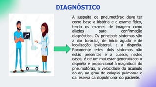 DIAGNÓSTICO
A suspeita de pneumotórax deve ter
como base a história e o exame físico,
tendo os exames de imagem como
aliados para confirmação
diagnóstica. Os principais sintomas são
a dor torácica, de início agudo e de
localização ipsilateral, e a dispnéia.
Raramente estes dois sintomas não
estão presentes e a queixa, nestes
casos, é de um mal estar generalizado A
dispnéia é proporcional à magnitude do
pneumotórax, a velocidade do acúmulo
do ar, ao grau de colapso pulmonar e
da reserva cardiopulmonar do paciente.
 