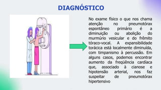 DIAGNÓSTICO
No exame físico o que nos chama
atenção no pneumotórax
espontâneo primário é a
diminuição ou abolição do
murmúrio vesicular e do frêmito
tóraco-vocal. A expansibilidade
torácica está localmente diminuída,
com timpanismo à percussão. Em
alguns casos, podemos encontrar
aumento da freqüência cardíaca
que, associado à cianose e
hipotensão arterial, nos faz
suspeitar de pneumotórax
hipertensivo
 