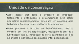 Unidade de conservação
Após passar por todo o processo de produção,
tratamento e distribuição, o ar comprimido deve sofrer
um ultimo condicionamento, antes de ser colocado para
trabalhar, a fim de produzir melhores desempenhos.
Neste processo o ar sofre um beneficiamento que se
constitui em três etapas; filtragem, regulagem de pressão e
lubrificação, isto é, introdução de certa quantidade de óleo
no ar para a lubrificação dos equipamentos pneumáticos.
 