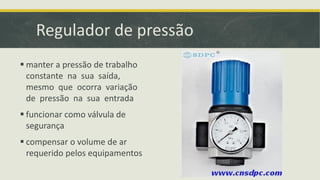 Regulador de pressão
 manter a pressão de trabalho
constante na sua saída,
mesmo que ocorra variação
de pressão na sua entrada
 funcionar como válvula de
segurança
 compensar o volume de ar
requerido pelos equipamentos
 