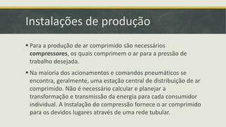 Instalações de produção
 Para a produção de ar comprimido são necessários
compressores, os quais comprimem o ar para a pressão de
trabalho desejada.
 Na maioria dos acionamentos e comandos pneumáticos se
encontra, geralmente, uma estação central de distribuição de ar
comprimido. Não é necessário calcular e planejar a
transformação e transmissão da energia para cada consumidor
individual. A Instalação do compressão fornece o ar comprimido
para os devidos lugares através de uma rede tubular.
 