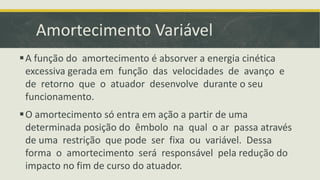 Amortecimento Variável
A função do amortecimento é absorver a energia cinética
excessiva gerada em função das velocidades de avanço e
de retorno que o atuador desenvolve durante o seu
funcionamento.
O amortecimento só entra em ação a partir de uma
determinada posição do êmbolo na qual o ar passa através
de uma restrição que pode ser fixa ou variável. Dessa
forma o amortecimento será responsável pela redução do
impacto no fim de curso do atuador.
 
