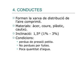 4. CONDUCTES Formen la xarxa de distribució de l’aire comprimit. Materials: àcer, coure, plàstic, cautxú. Inclinació: 1,5º (1% - 3%) Condicions:  perdua de pressió petita. No perdues per fuites. Poca quantitat d’aigua. 