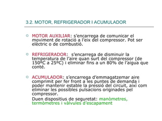 3.2. MOTOR, REFRIGERADOR I ACUMULADOR MOTOR AUXILIAR : s’encarrega de comunicar el moviment de rotació a l’eix del compressor. Pot ser elèctric o de combustió. REFRIGERADOR :  s’encarrega de disminuir la temperatura de l’aire quan surt del compressor (de 150ºC a 25ºC) i eliminar fins a un 80% de l’aigua que conté. ACUMULADOR : s’encarrega d’emmagatzemar aire comprimit per fer front a les puntes de demanda i poder mantenir estable la pressió del circuit, així com eliminar les possibles pulsacions originades pel compressor. Duen dispositius de seguretat:  manòmetres, termòmetres i vàlvules d’escapament 