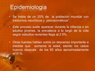 • Se habla de un 25% de la población mundial con
trastornos neuróticos y psicosomáticos”.
• Este proceso suele aparecer durante la infancia o en
adultos jóvenes. la prevalecía a lo largo de la vida
según estudios recientes llega al 2.5%.
• Otras fuentes hablan sobre un descenso importante a
medida que aumenta la edad, siendo los casos
nuevos después de los 65 años aproximadamente
el10 %.
Epidemiologia
 