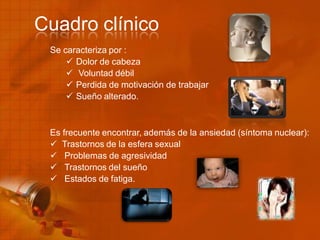 Se caracteriza por :
 Dolor de cabeza
 Voluntad débil
 Perdida de motivación de trabajar
 Sueño alterado.
Es frecuente encontrar, además de la ansiedad (síntoma nuclear):
 Trastornos de la esfera sexual
 Problemas de agresividad
 Trastornos del sueño
 Estados de fatiga.
Cuadro clínico
 